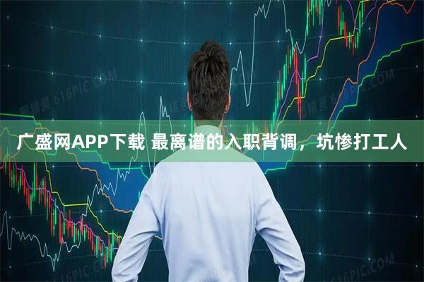 广盛网APP下载 最离谱的入职背调，坑惨打工人