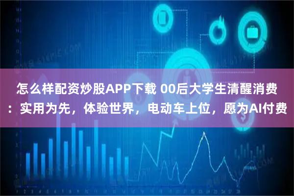怎么样配资炒股APP下载 00后大学生清醒消费：实用为先，体验世界，电动车上位，愿为AI付费