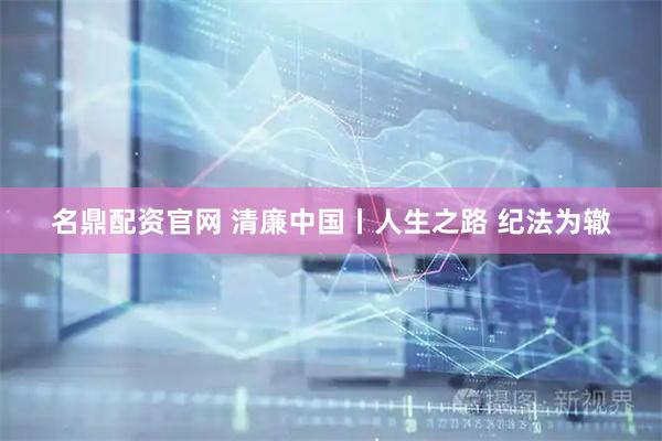 名鼎配资官网 清廉中国丨人生之路 纪法为辙