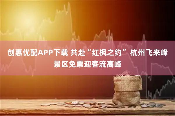 创惠优配APP下载 共赴“红枫之约” 杭州飞来峰景区免票迎客流高峰