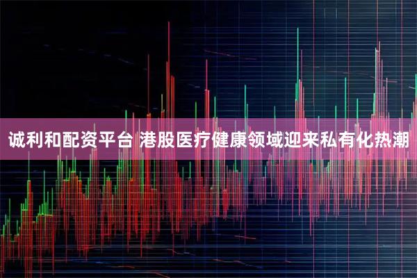 诚利和配资平台 港股医疗健康领域迎来私有化热潮