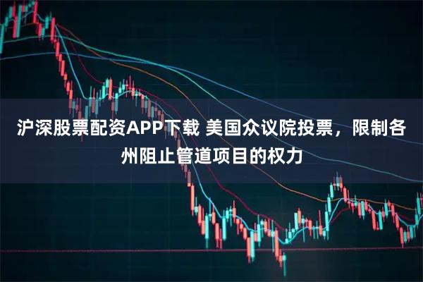 沪深股票配资APP下载 美国众议院投票，限制各州阻止管道项目的权力