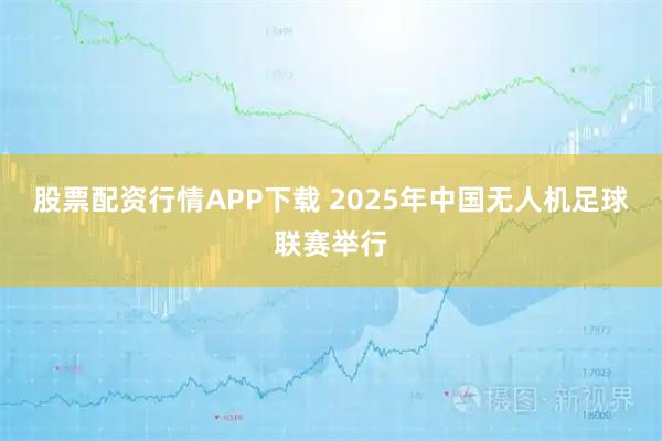 股票配资行情APP下载 2025年中国无人机足球联赛举行
