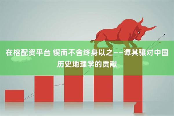 在榕配资平台 锲而不舍终身以之——谭其骧对中国历史地理学的贡献
