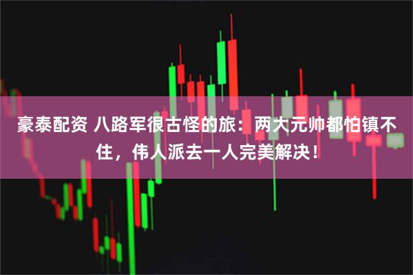 豪泰配资 八路军很古怪的旅：两大元帅都怕镇不住，伟人派去一人完美解决！