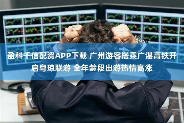 盈科千信配资APP下载 广州游客搭乘广湛高铁开启粤琼联游 全年龄段出游热情高涨