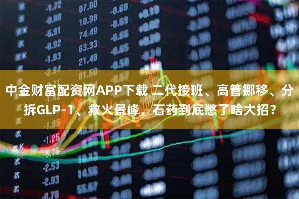 中金财富配资网APP下载 二代接班、高管挪移、分拆GLP-1、救火景峰，石药到底憋了啥大招？