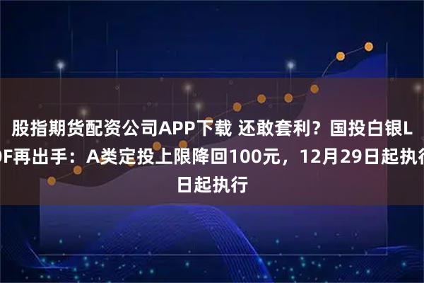 股指期货配资公司APP下载 还敢套利？国投白银LOF再出手：A类定投上限降回100元，12月29日起执行