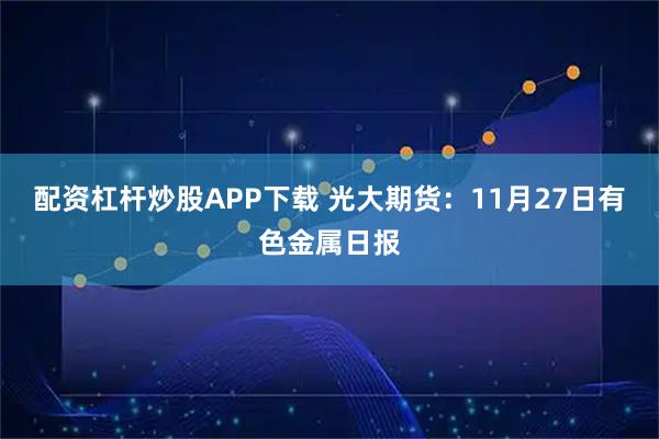 配资杠杆炒股APP下载 光大期货：11月27日有色金属日报