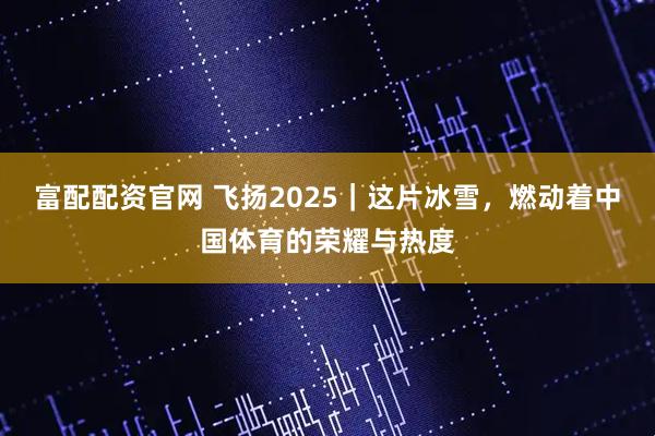富配配资官网 飞扬2025｜这片冰雪，燃动着中国体育的荣耀与热度