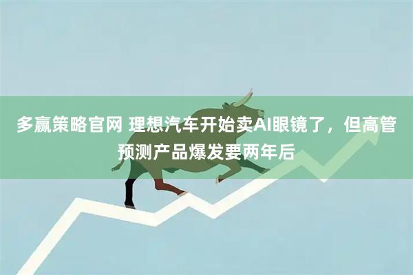 多赢策略官网 理想汽车开始卖AI眼镜了，但高管预测产品爆发要两年后