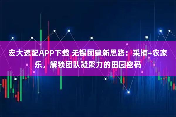 宏大速配APP下载 无锡团建新思路：采摘+农家乐，解锁团队凝聚力的田园密码