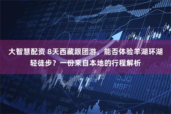 大智慧配资 8天西藏跟团游，能否体验羊湖环湖轻徒步？一份来自本地的行程解析