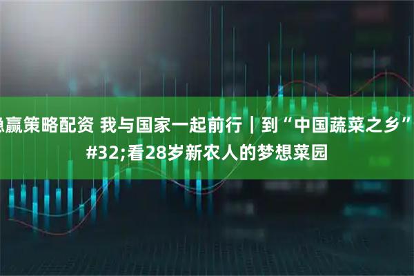 稳赢策略配资 我与国家一起前行｜到“中国蔬菜之乡” 看28岁新农人的梦想菜园