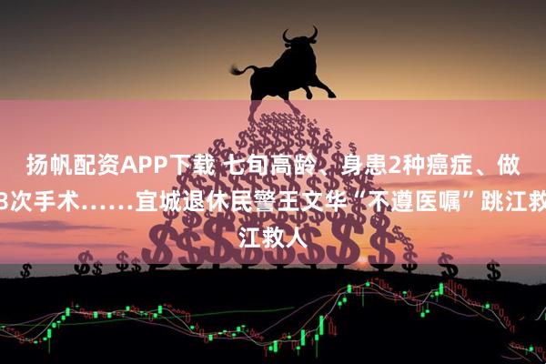 扬帆配资APP下载 七旬高龄、身患2种癌症、做过8次手术……宜城退休民警王文华“不遵医嘱”跳江救人