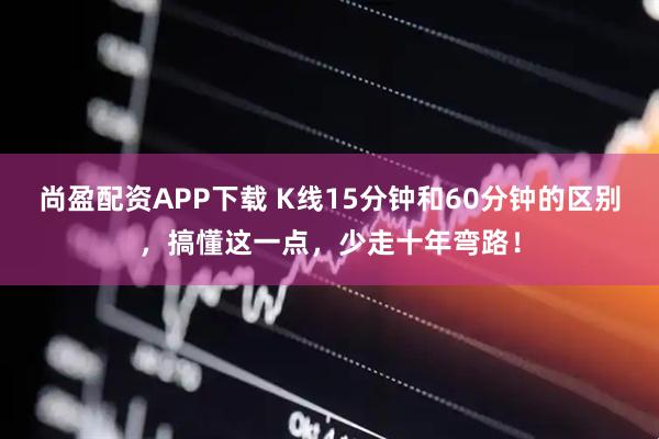尚盈配资APP下载 K线15分钟和60分钟的区别，搞懂这一点，少走十年弯路！