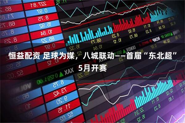 恒益配资 足球为媒，八城联动——首届“东北超”5月开赛