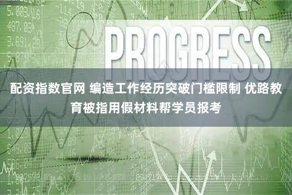 配资指数官网 编造工作经历突破门槛限制 优路教育被指用假材料帮学员报考