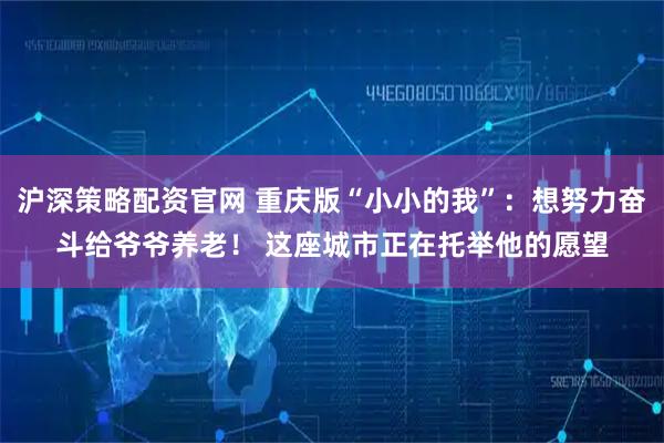 沪深策略配资官网 重庆版“小小的我”：想努力奋斗给爷爷养老！ 这座城市正在托举他的愿望