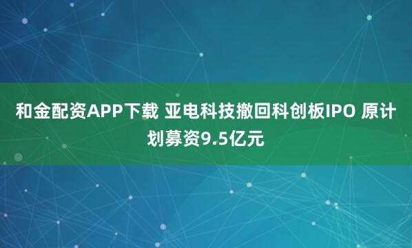 和金配资APP下载 亚电科技撤回科创板IPO 原计划募资9.5亿元