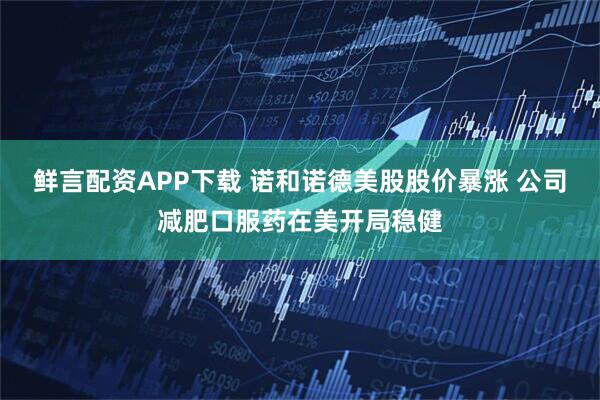 鲜言配资APP下载 诺和诺德美股股价暴涨 公司减肥口服药在美开局稳健