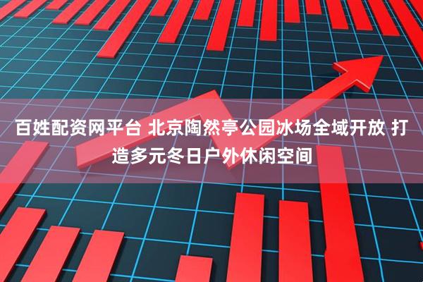 百姓配资网平台 北京陶然亭公园冰场全域开放 打造多元冬日户外休闲空间