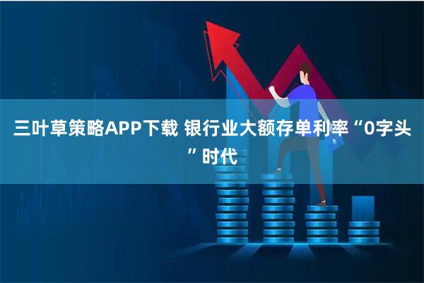 三叶草策略APP下载 银行业大额存单利率“0字头”时代