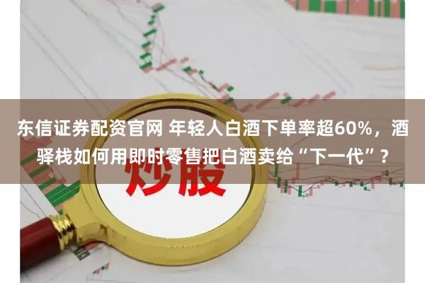 东信证券配资官网 年轻人白酒下单率超60%，酒驿栈如何用即时零售把白酒卖给“下一代”？