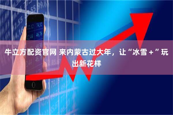 牛立方配资官网 来内蒙古过大年，让“冰雪＋”玩出新花样