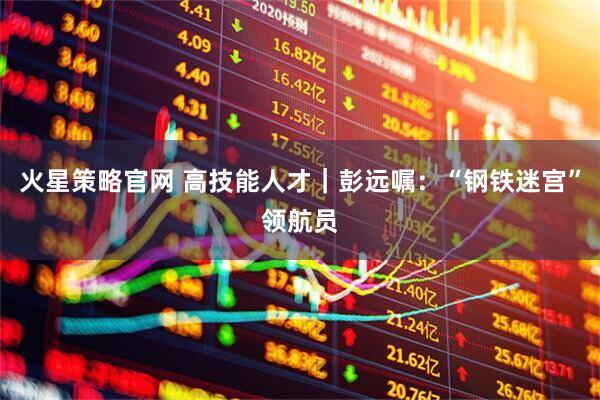 火星策略官网 高技能人才｜彭远嘱：“钢铁迷宫”领航员