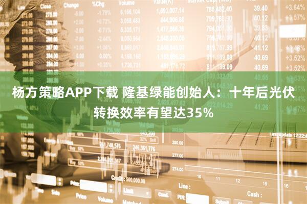 杨方策略APP下载 隆基绿能创始人：十年后光伏转换效率有望达35%