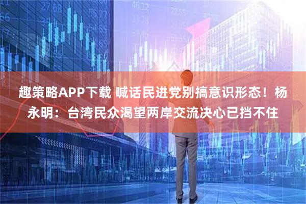 趣策略APP下载 喊话民进党别搞意识形态！杨永明：台湾民众渴望两岸交流决心已挡不住