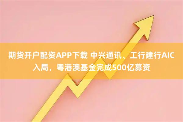 期货开户配资APP下载 中兴通讯、工行建行AIC入局，粤港澳基金完成500亿募资