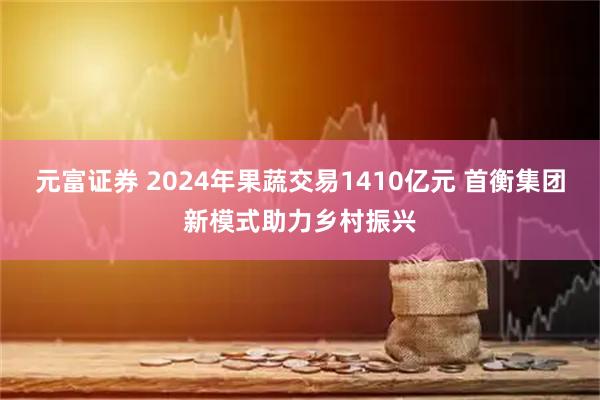元富证券 2024年果蔬交易1410亿元 首衡集团新模式助力乡村振兴