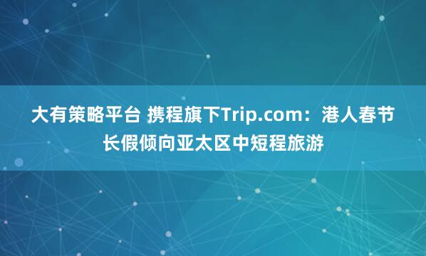 大有策略平台 携程旗下Trip.com：港人春节长假倾向亚太区中短程旅游