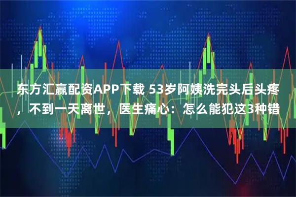 东方汇赢配资APP下载 53岁阿姨洗完头后头疼，不到一天离世，医生痛心：怎么能犯这3种错