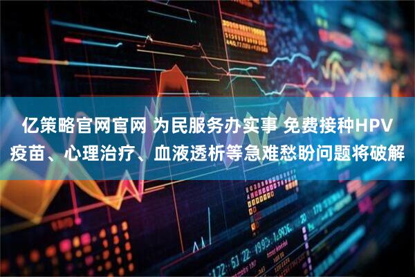 亿策略官网官网 为民服务办实事 免费接种HPV疫苗、心理治疗、血液透析等急难愁盼问题将破解