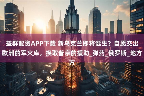 益群配资APP下载 新乌克兰即将诞生？自愿交出欧洲的军火库，换取普京的援助_弹药_俄罗斯_地方