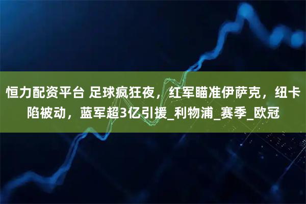 恒力配资平台 足球疯狂夜，红军瞄准伊萨克，纽卡陷被动，蓝军超3亿引援_利物浦_赛季_欧冠
