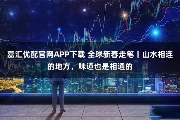 嘉汇优配官网APP下载 全球新春走笔丨山水相连的地方，味道也是相通的