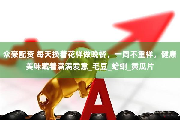 众豪配资 每天换着花样做晚餐，一周不重样，健康美味藏着满满爱意_毛豆_蛤蜊_黄瓜片