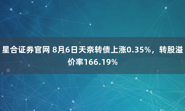 星合证券官网 8月6日天奈转债上涨0.35%，转股溢价率166.19%