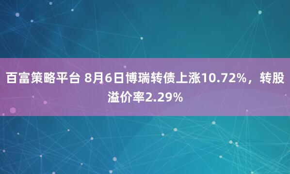 百富策略平台 8月6日博瑞转债上涨10.72%，转股溢价率2.29%