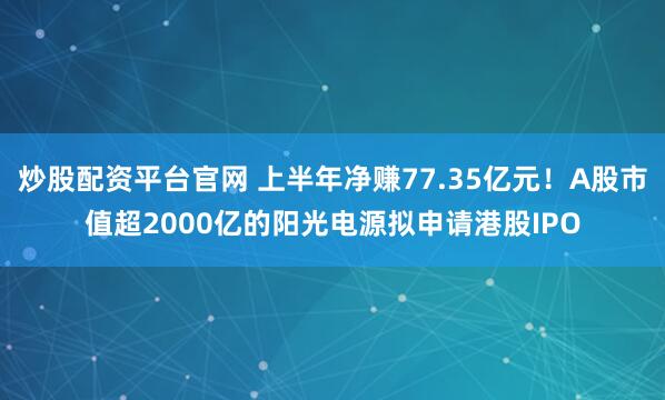 炒股配资平台官网 上半年净赚77.35亿元！A股市值超2000亿的阳光电源拟申请港股IPO