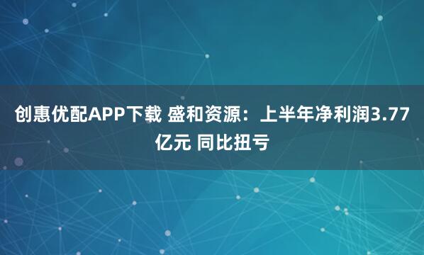 创惠优配APP下载 盛和资源：上半年净利润3.77亿元 同比扭亏