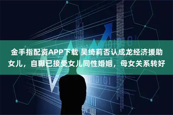 金手指配资APP下载 吴绮莉否认成龙经济援助女儿，自曝已接受女儿同性婚姻，母女关系转好