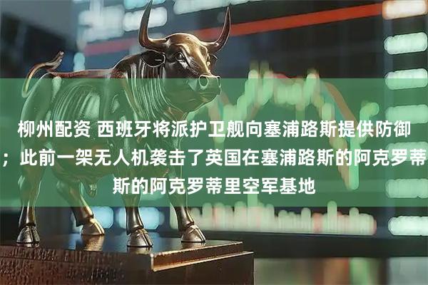 柳州配资 西班牙将派护卫舰向塞浦路斯提供防御性军事支持；此前一架无人机袭击了英国在塞浦路斯的阿克罗蒂里空军基地