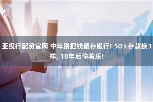 亚投行配资官网 中年别把钱傻存银行! 50%存款换3样, 10年后偷着乐!