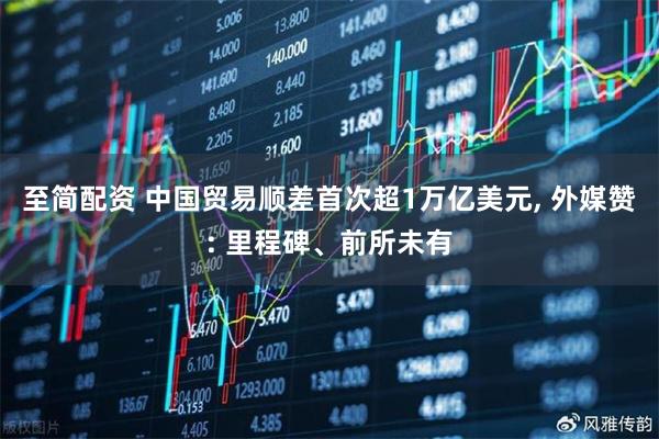 至简配资 中国贸易顺差首次超1万亿美元, 外媒赞: 里程碑、前所未有