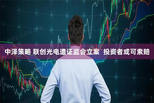 中泽策略 联创光电遭证监会立案  投资者或可索赔